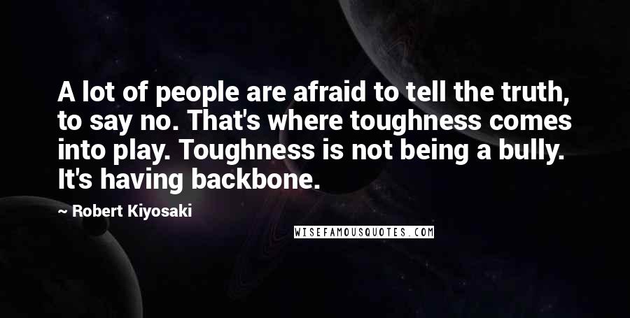 Robert Kiyosaki Quotes: A lot of people are afraid to tell the truth, to say no. That's where toughness comes into play. Toughness is not being a bully. It's having backbone.