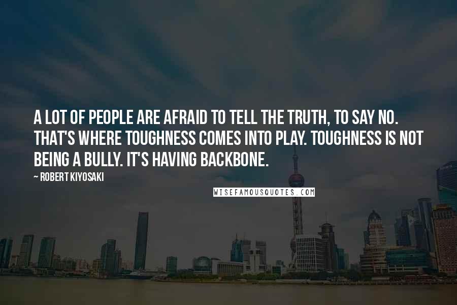 Robert Kiyosaki Quotes: A lot of people are afraid to tell the truth, to say no. That's where toughness comes into play. Toughness is not being a bully. It's having backbone.
