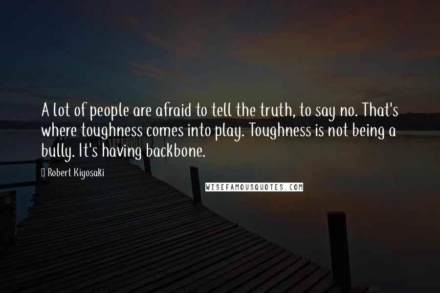 Robert Kiyosaki Quotes: A lot of people are afraid to tell the truth, to say no. That's where toughness comes into play. Toughness is not being a bully. It's having backbone.