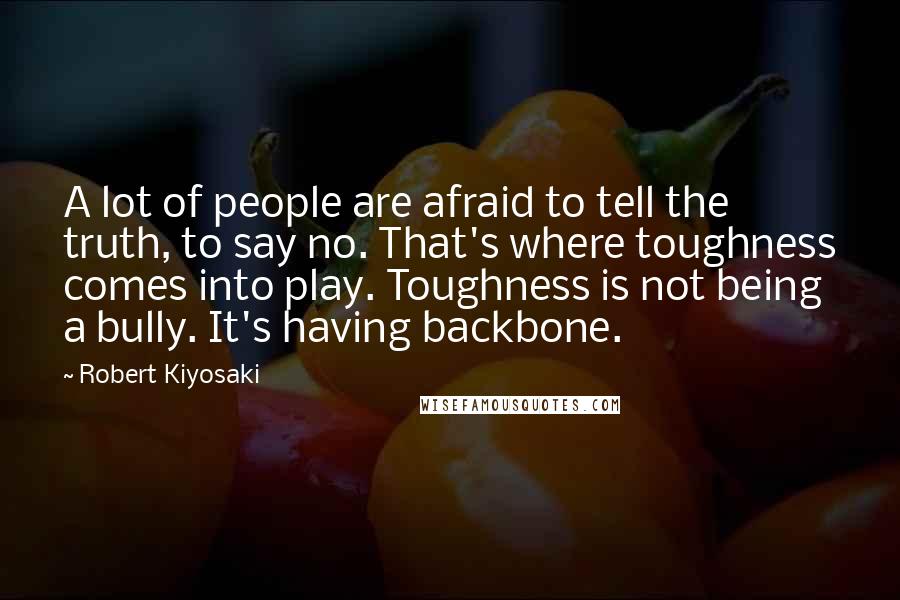 Robert Kiyosaki Quotes: A lot of people are afraid to tell the truth, to say no. That's where toughness comes into play. Toughness is not being a bully. It's having backbone.