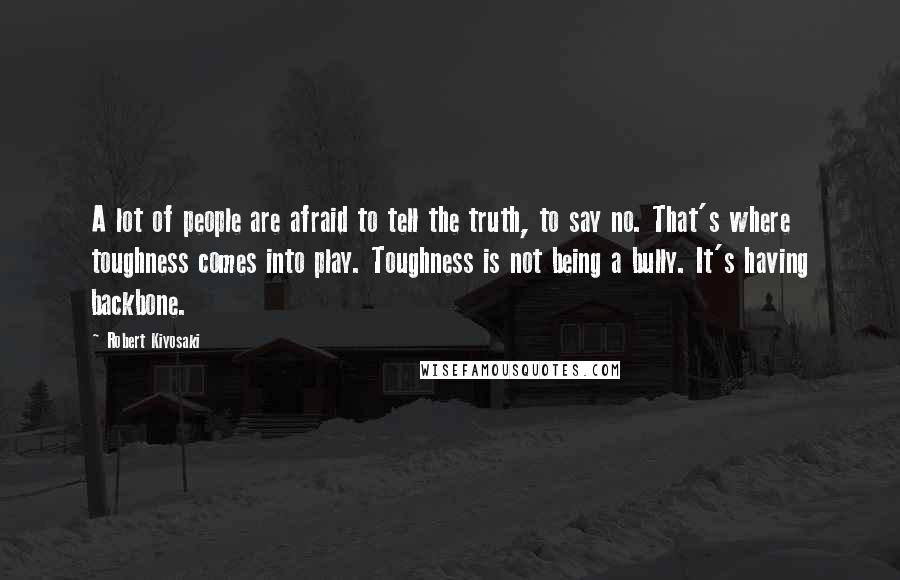 Robert Kiyosaki Quotes: A lot of people are afraid to tell the truth, to say no. That's where toughness comes into play. Toughness is not being a bully. It's having backbone.