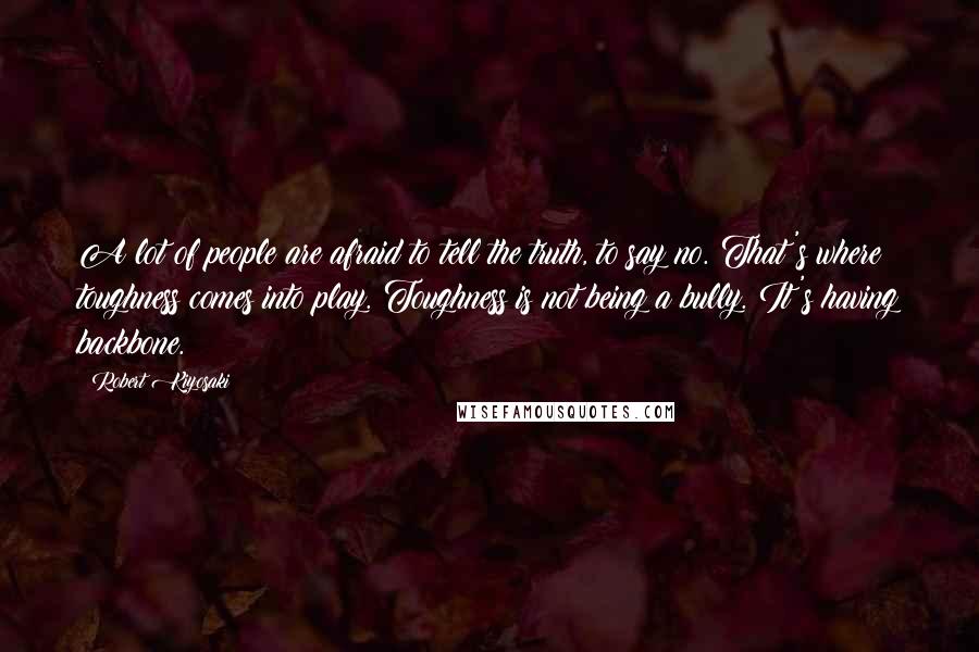 Robert Kiyosaki Quotes: A lot of people are afraid to tell the truth, to say no. That's where toughness comes into play. Toughness is not being a bully. It's having backbone.