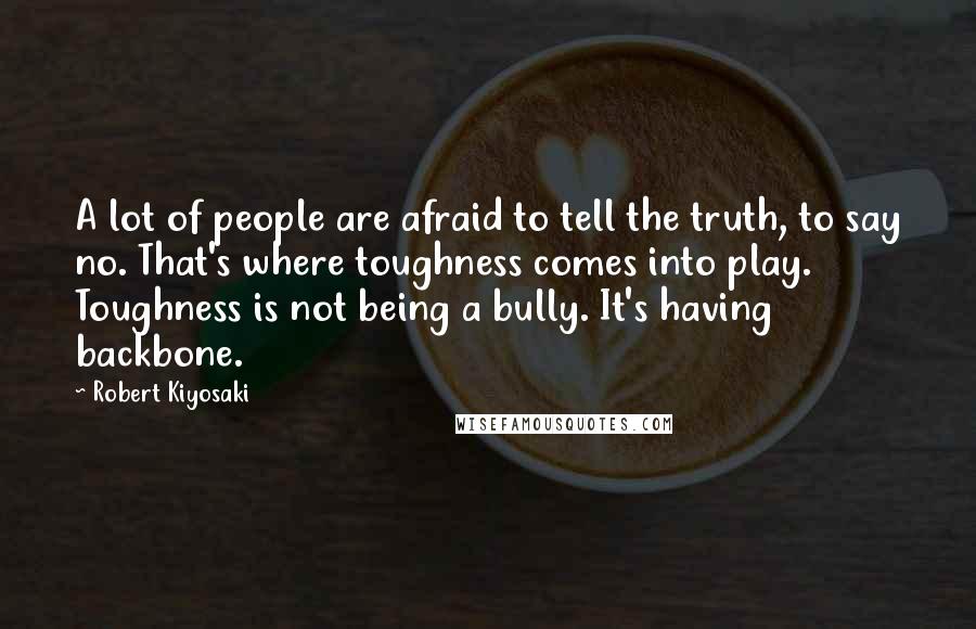 Robert Kiyosaki Quotes: A lot of people are afraid to tell the truth, to say no. That's where toughness comes into play. Toughness is not being a bully. It's having backbone.
