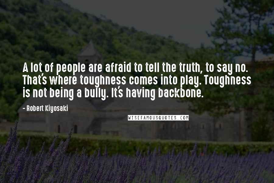 Robert Kiyosaki Quotes: A lot of people are afraid to tell the truth, to say no. That's where toughness comes into play. Toughness is not being a bully. It's having backbone.