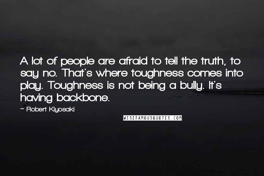 Robert Kiyosaki Quotes: A lot of people are afraid to tell the truth, to say no. That's where toughness comes into play. Toughness is not being a bully. It's having backbone.