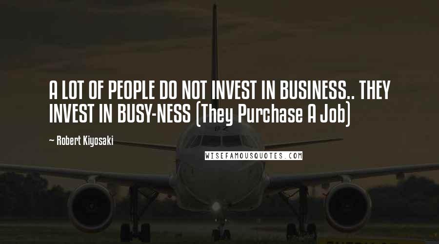 Robert Kiyosaki Quotes: A LOT OF PEOPLE DO NOT INVEST IN BUSINESS.. THEY INVEST IN BUSY-NESS (They Purchase A Job)