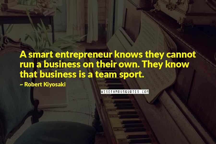 Robert Kiyosaki Quotes: A smart entrepreneur knows they cannot run a business on their own. They know that business is a team sport.