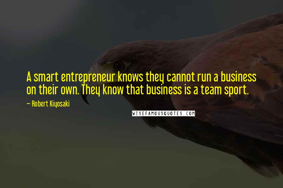 Robert Kiyosaki Quotes: A smart entrepreneur knows they cannot run a business on their own. They know that business is a team sport.