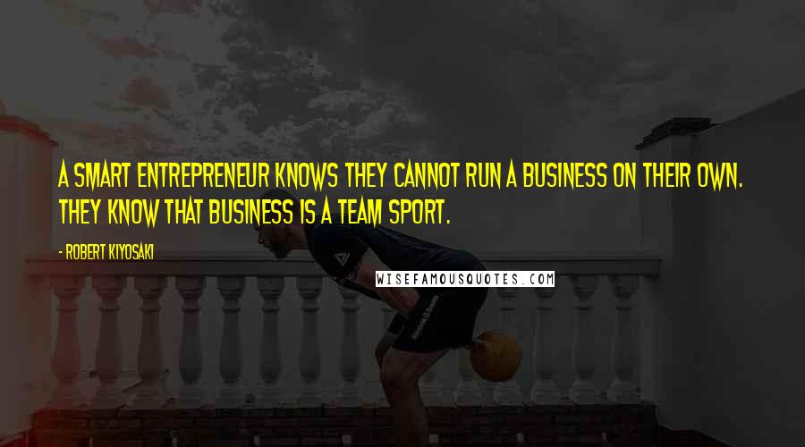 Robert Kiyosaki Quotes: A smart entrepreneur knows they cannot run a business on their own. They know that business is a team sport.