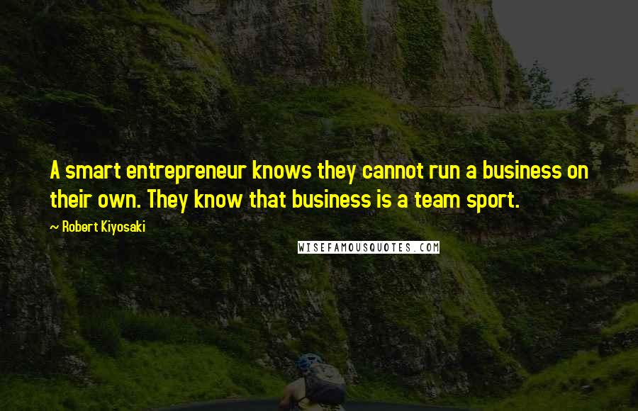 Robert Kiyosaki Quotes: A smart entrepreneur knows they cannot run a business on their own. They know that business is a team sport.