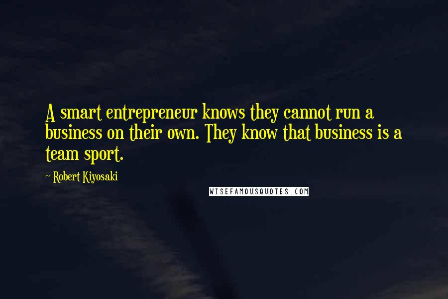 Robert Kiyosaki Quotes: A smart entrepreneur knows they cannot run a business on their own. They know that business is a team sport.