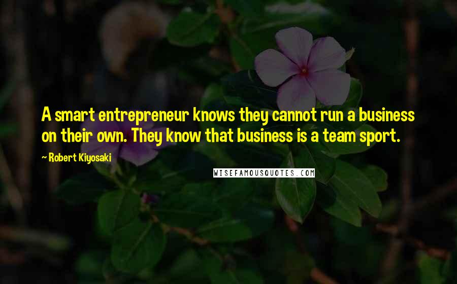 Robert Kiyosaki Quotes: A smart entrepreneur knows they cannot run a business on their own. They know that business is a team sport.