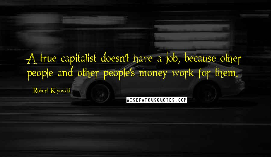Robert Kiyosaki Quotes: A true capitalist doesn't have a job, because other people and other people's money work for them.