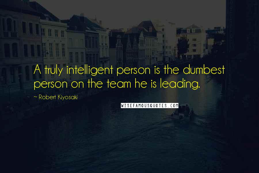 Robert Kiyosaki Quotes: A truly intelligent person is the dumbest person on the team he is leading.