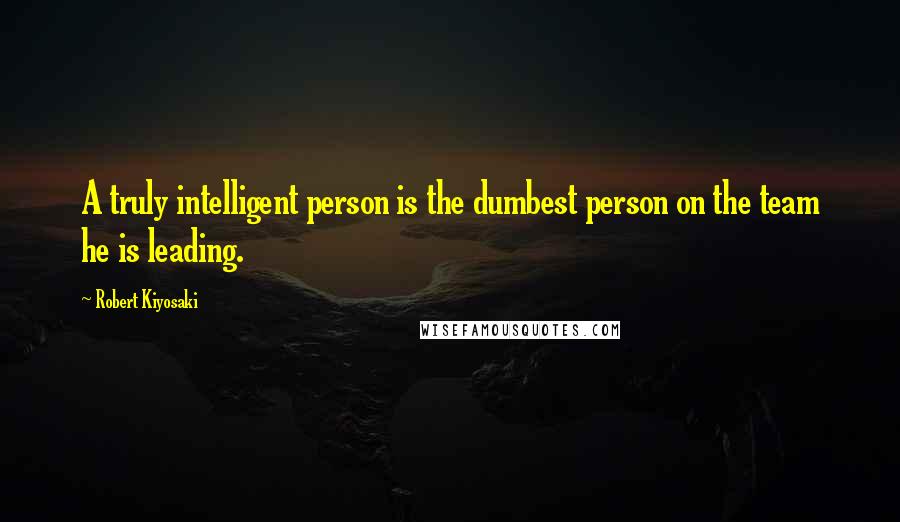 Robert Kiyosaki Quotes: A truly intelligent person is the dumbest person on the team he is leading.