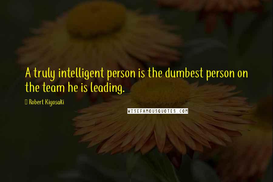 Robert Kiyosaki Quotes: A truly intelligent person is the dumbest person on the team he is leading.