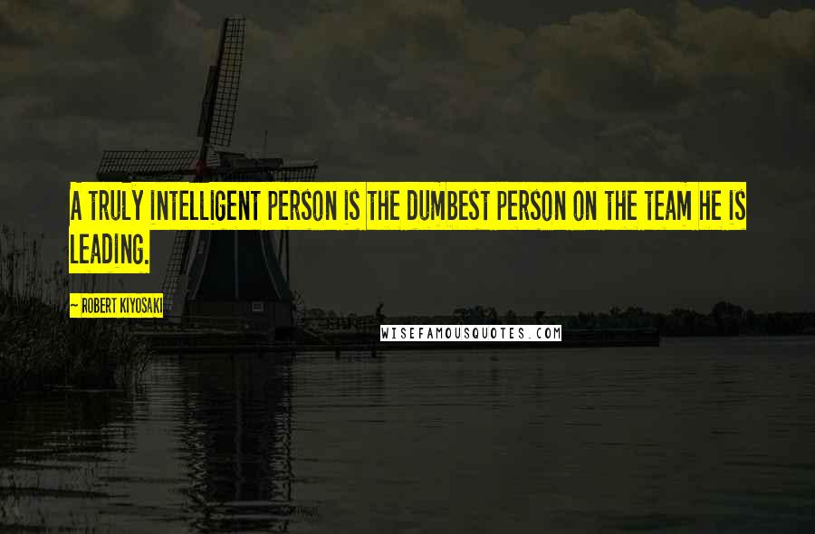 Robert Kiyosaki Quotes: A truly intelligent person is the dumbest person on the team he is leading.