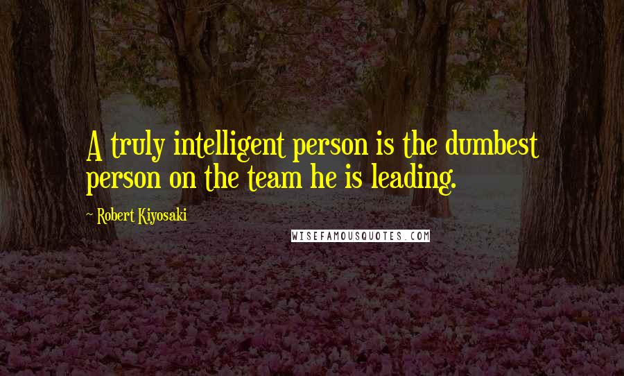 Robert Kiyosaki Quotes: A truly intelligent person is the dumbest person on the team he is leading.