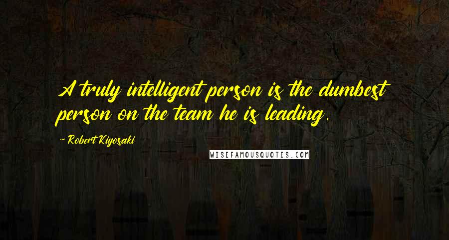 Robert Kiyosaki Quotes: A truly intelligent person is the dumbest person on the team he is leading.