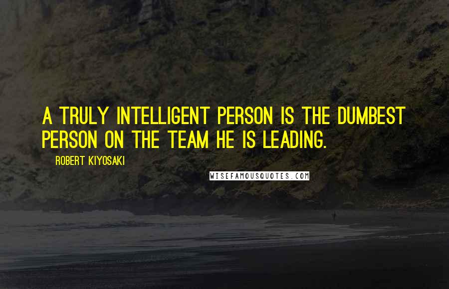 Robert Kiyosaki Quotes: A truly intelligent person is the dumbest person on the team he is leading.