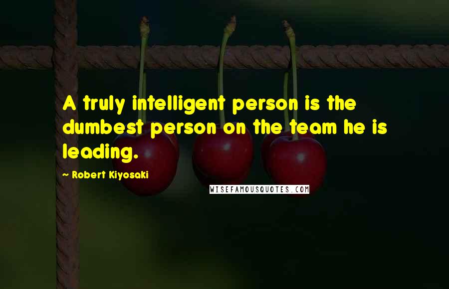 Robert Kiyosaki Quotes: A truly intelligent person is the dumbest person on the team he is leading.