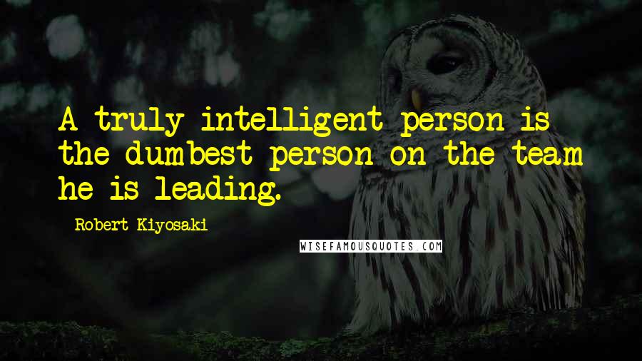 Robert Kiyosaki Quotes: A truly intelligent person is the dumbest person on the team he is leading.