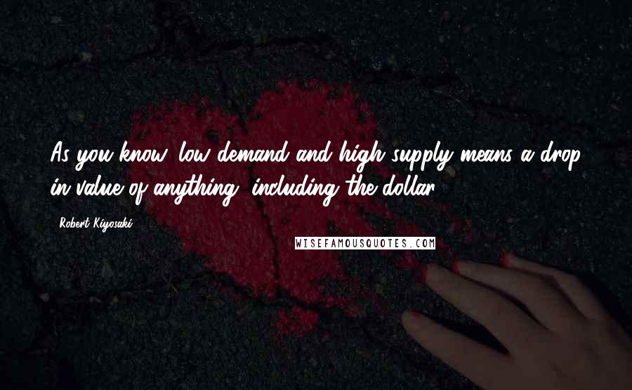 Robert Kiyosaki Quotes: As you know, low demand and high supply means a drop in value of anything, including the dollar.