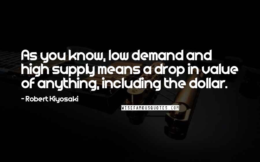 Robert Kiyosaki Quotes: As you know, low demand and high supply means a drop in value of anything, including the dollar.