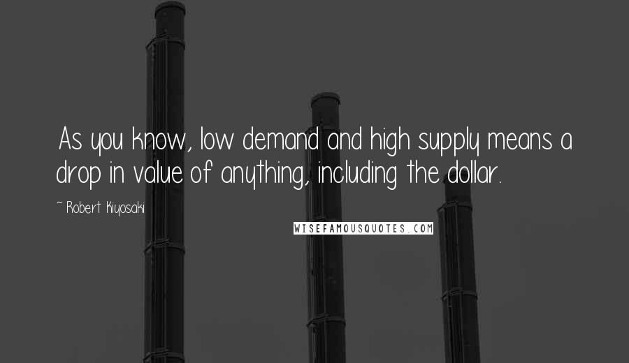Robert Kiyosaki Quotes: As you know, low demand and high supply means a drop in value of anything, including the dollar.