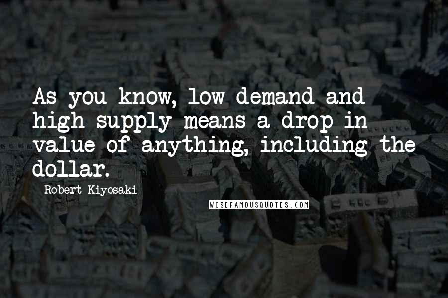 Robert Kiyosaki Quotes: As you know, low demand and high supply means a drop in value of anything, including the dollar.