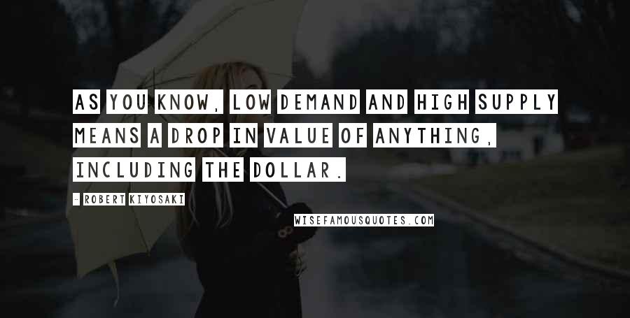 Robert Kiyosaki Quotes: As you know, low demand and high supply means a drop in value of anything, including the dollar.