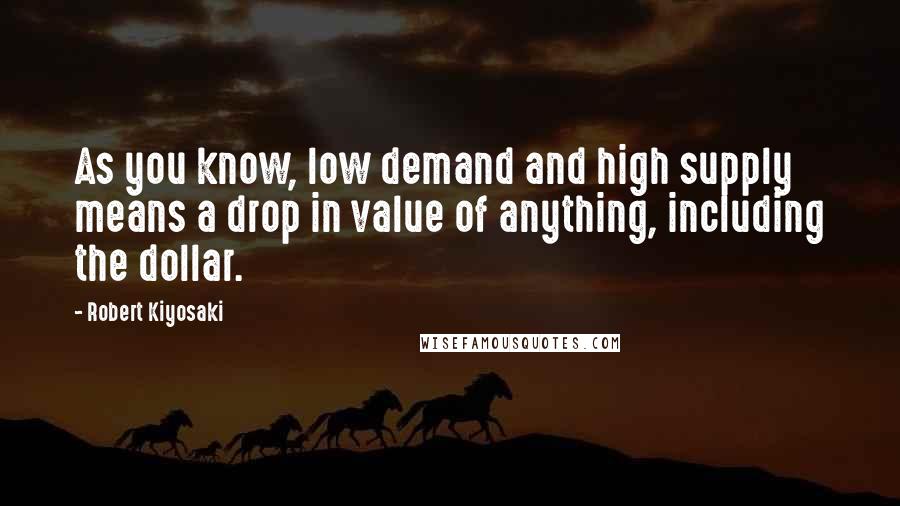 Robert Kiyosaki Quotes: As you know, low demand and high supply means a drop in value of anything, including the dollar.