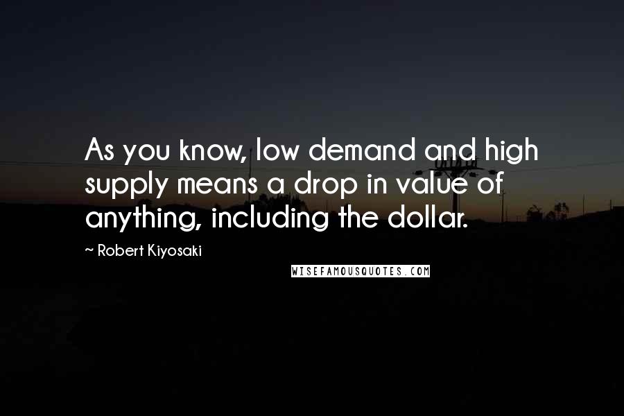 Robert Kiyosaki Quotes: As you know, low demand and high supply means a drop in value of anything, including the dollar.