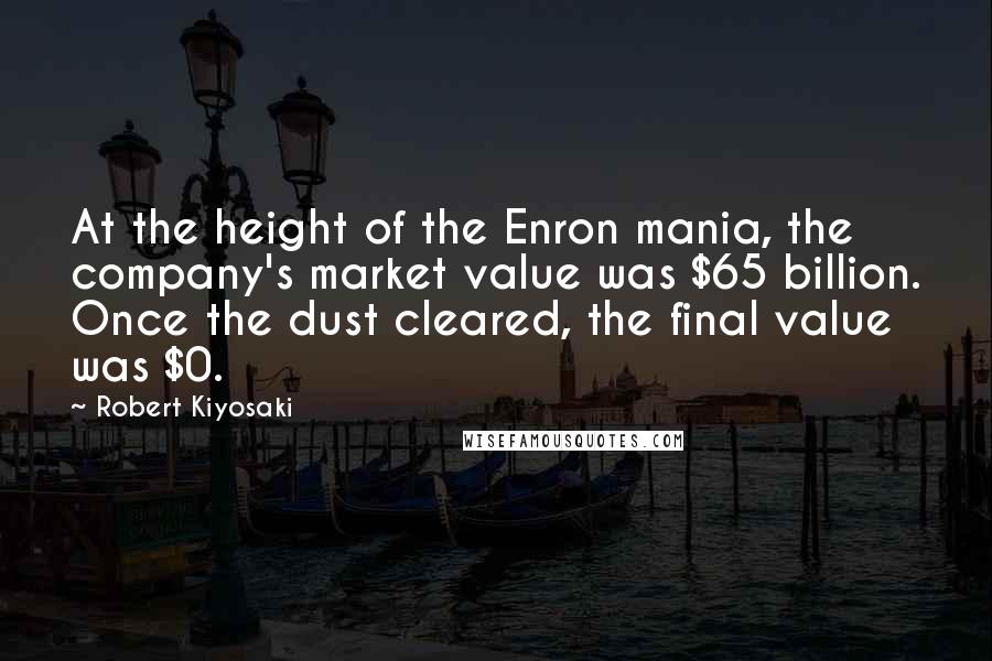 Robert Kiyosaki Quotes: At the height of the Enron mania, the company's market value was $65 billion. Once the dust cleared, the final value was $0.