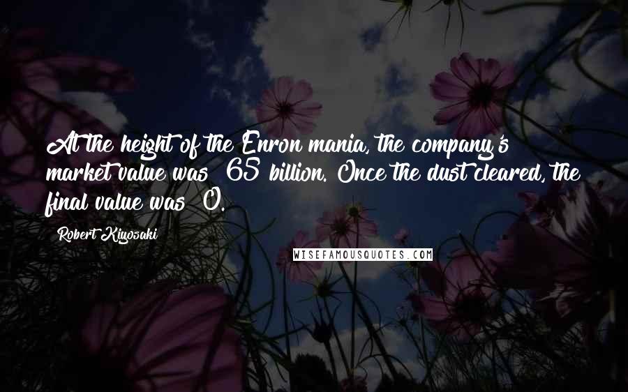 Robert Kiyosaki Quotes: At the height of the Enron mania, the company's market value was $65 billion. Once the dust cleared, the final value was $0.