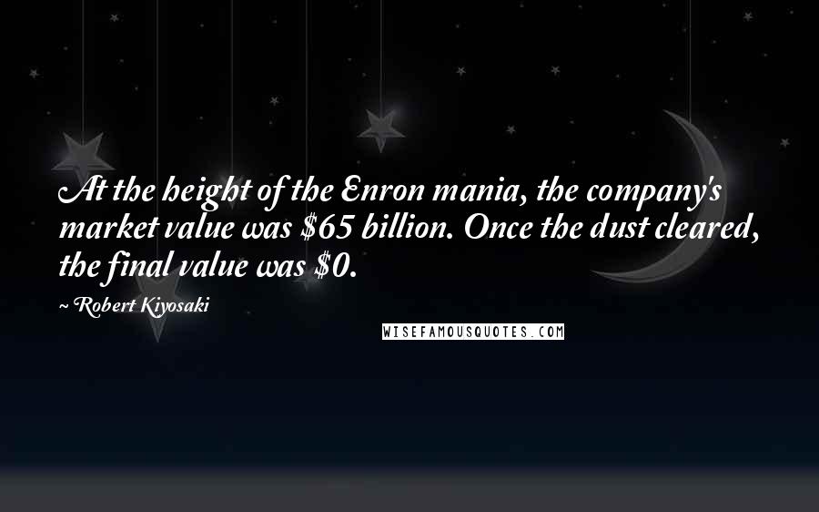 Robert Kiyosaki Quotes: At the height of the Enron mania, the company's market value was $65 billion. Once the dust cleared, the final value was $0.