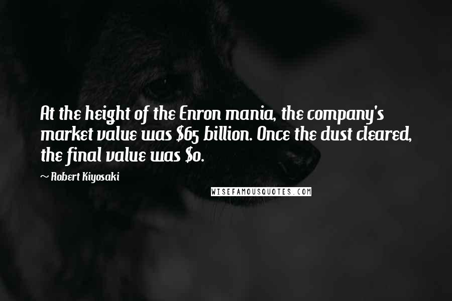 Robert Kiyosaki Quotes: At the height of the Enron mania, the company's market value was $65 billion. Once the dust cleared, the final value was $0.