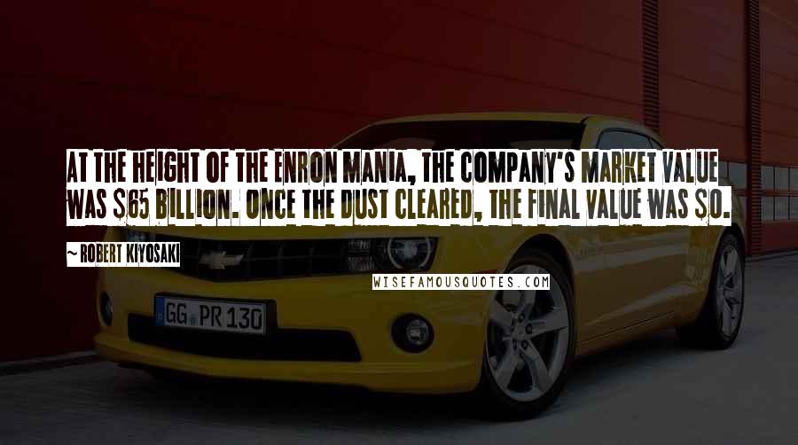 Robert Kiyosaki Quotes: At the height of the Enron mania, the company's market value was $65 billion. Once the dust cleared, the final value was $0.