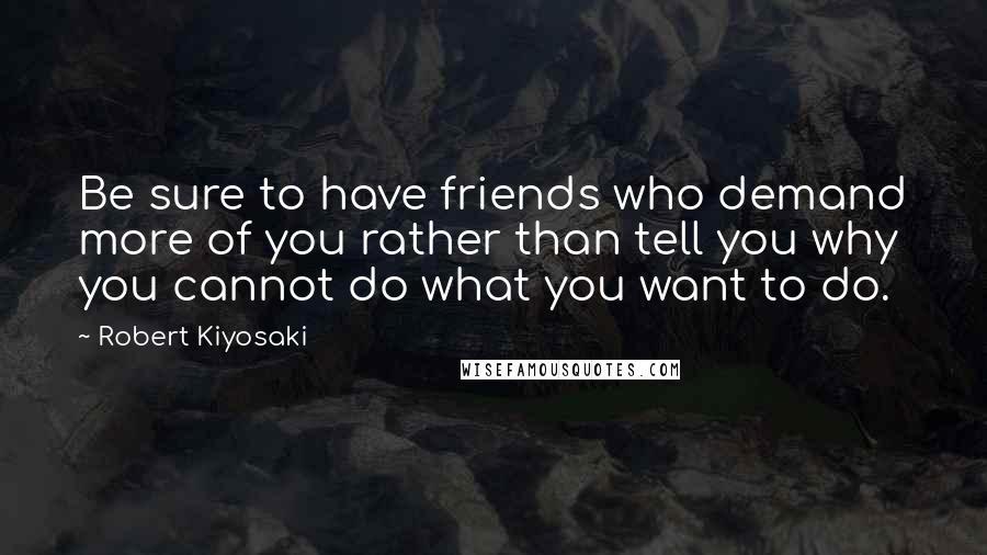 Robert Kiyosaki Quotes: Be sure to have friends who demand more of you rather than tell you why you cannot do what you want to do.