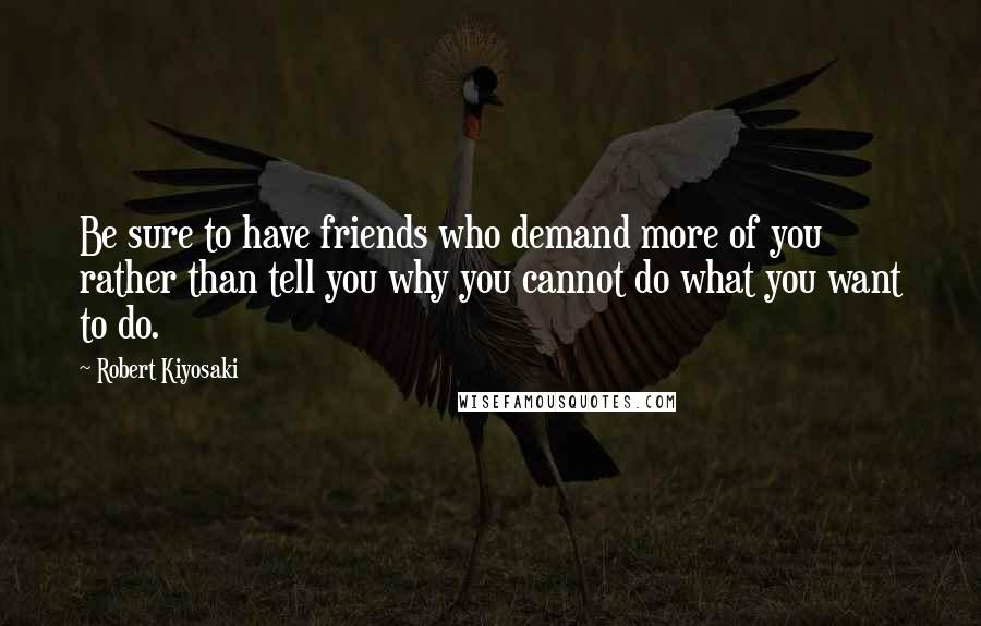 Robert Kiyosaki Quotes: Be sure to have friends who demand more of you rather than tell you why you cannot do what you want to do.