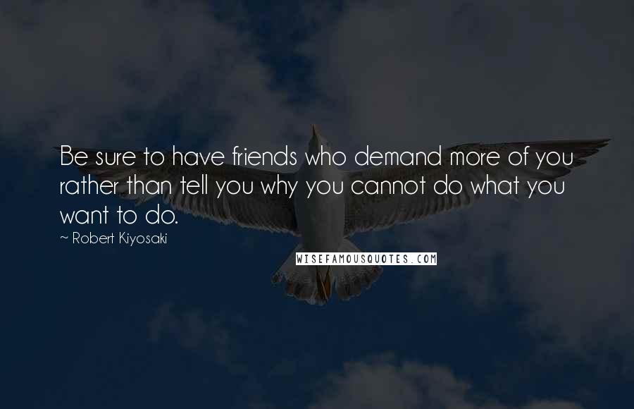 Robert Kiyosaki Quotes: Be sure to have friends who demand more of you rather than tell you why you cannot do what you want to do.