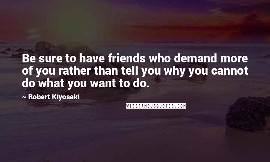 Robert Kiyosaki Quotes: Be sure to have friends who demand more of you rather than tell you why you cannot do what you want to do.
