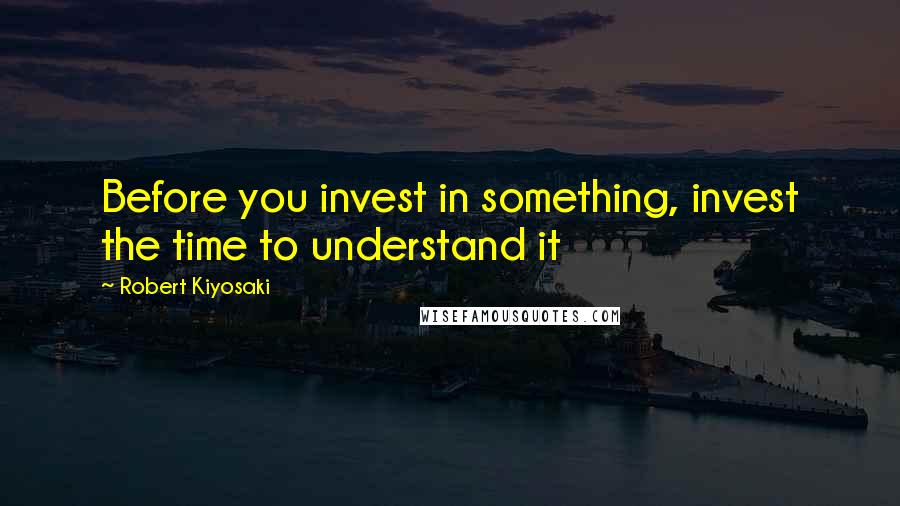 Robert Kiyosaki Quotes: Before you invest in something, invest the time to understand it