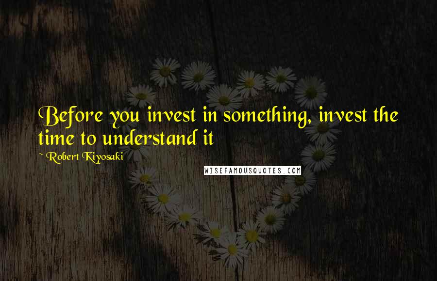Robert Kiyosaki Quotes: Before you invest in something, invest the time to understand it