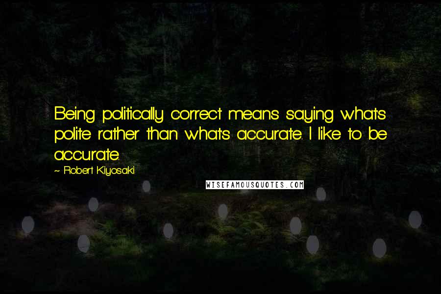 Robert Kiyosaki Quotes: Being politically correct means saying what's polite rather than what's accurate. I like to be accurate.