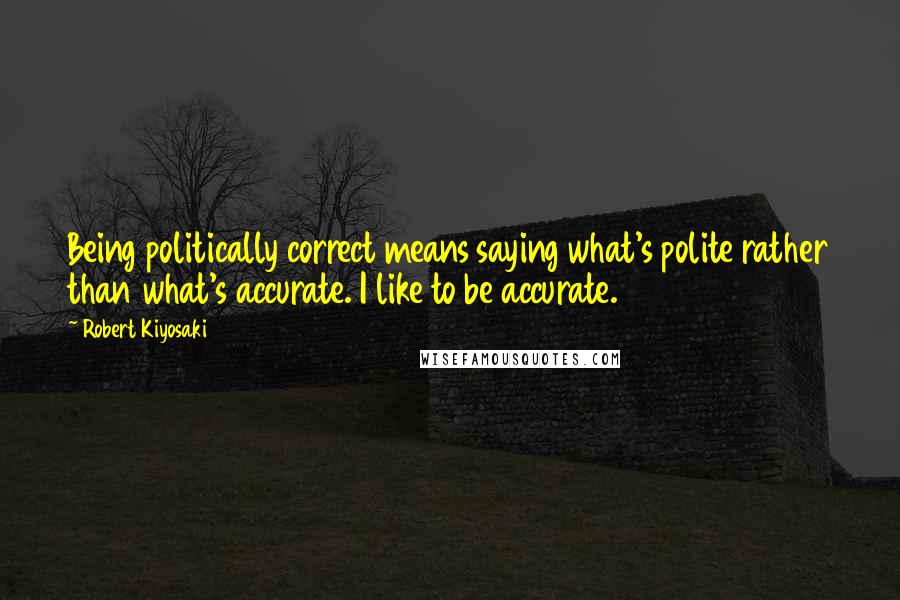 Robert Kiyosaki Quotes: Being politically correct means saying what's polite rather than what's accurate. I like to be accurate.