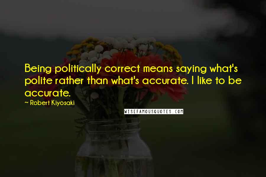 Robert Kiyosaki Quotes: Being politically correct means saying what's polite rather than what's accurate. I like to be accurate.