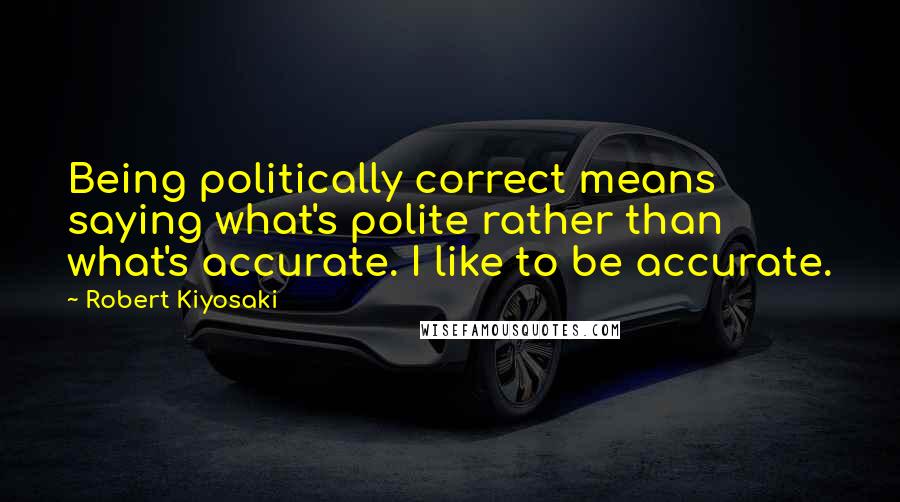 Robert Kiyosaki Quotes: Being politically correct means saying what's polite rather than what's accurate. I like to be accurate.