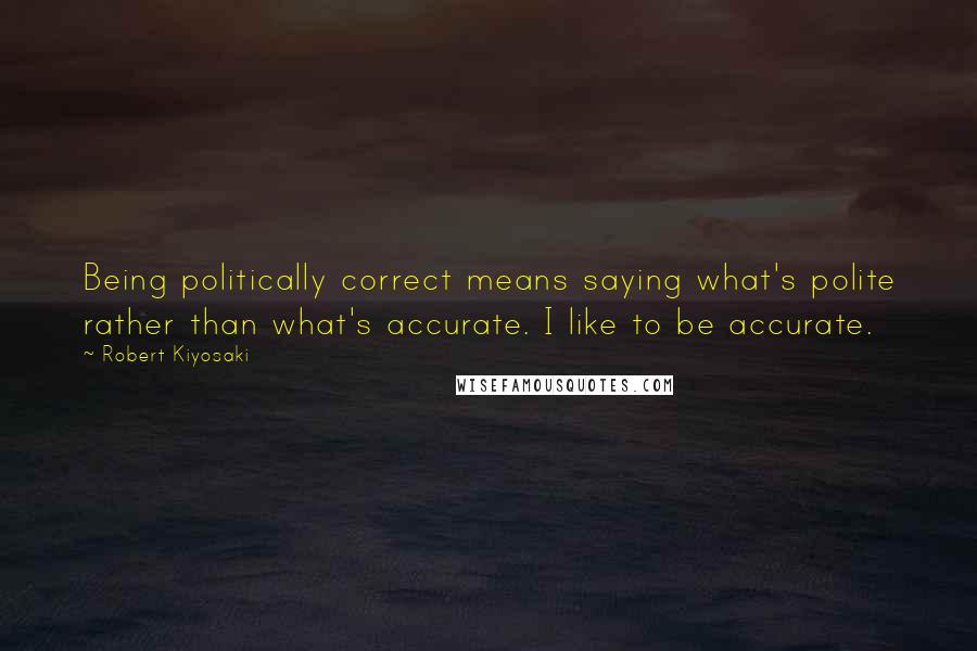 Robert Kiyosaki Quotes: Being politically correct means saying what's polite rather than what's accurate. I like to be accurate.