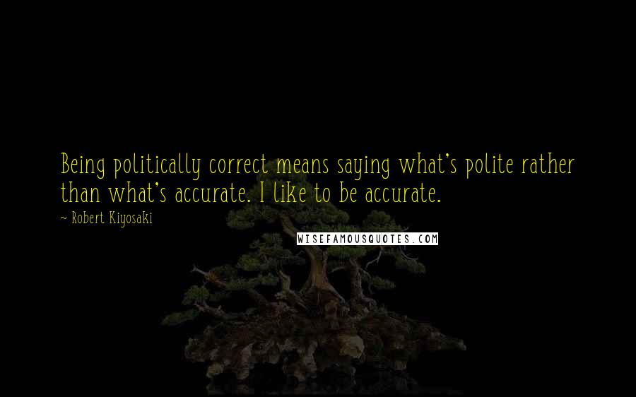 Robert Kiyosaki Quotes: Being politically correct means saying what's polite rather than what's accurate. I like to be accurate.